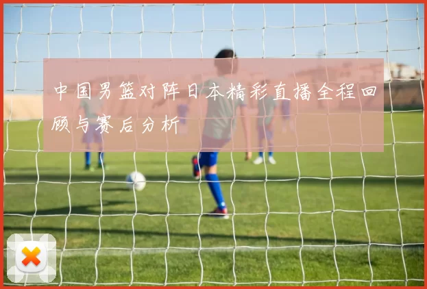 中国男篮对阵日本精彩直播全程回顾与赛后分析