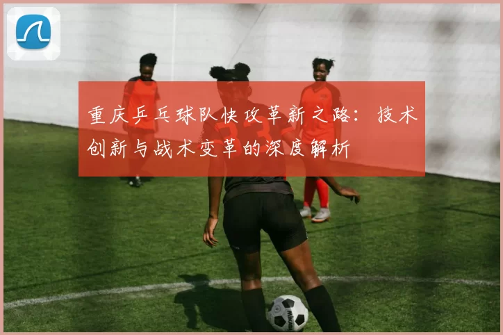 重庆乒乓球队快攻革新之路：技术创新与战术变革的深度解析