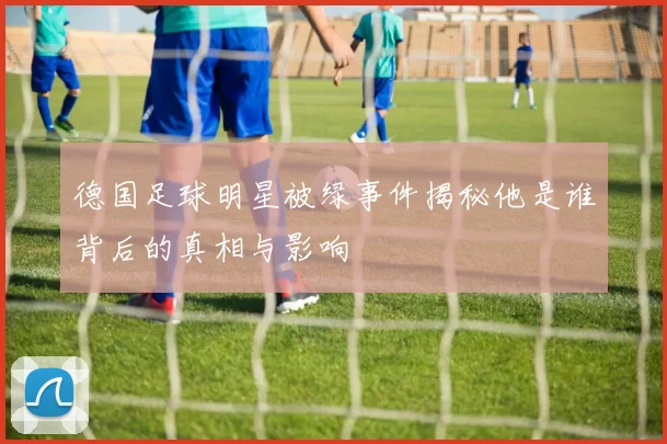 德国足球明星被绿事件揭秘他是谁背后的真相与影响