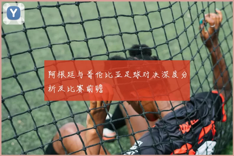 阿根廷与哥伦比亚足球对决深度分析及比赛前瞻