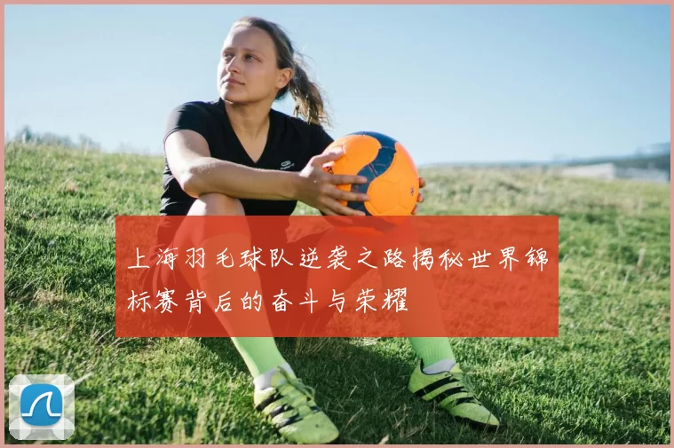 上海羽毛球队逆袭之路揭秘世界锦标赛背后的奋斗与荣耀