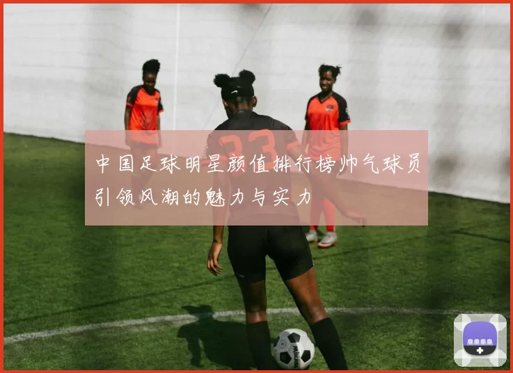中国足球明星颜值排行榜帅气球员引领风潮的魅力与实力