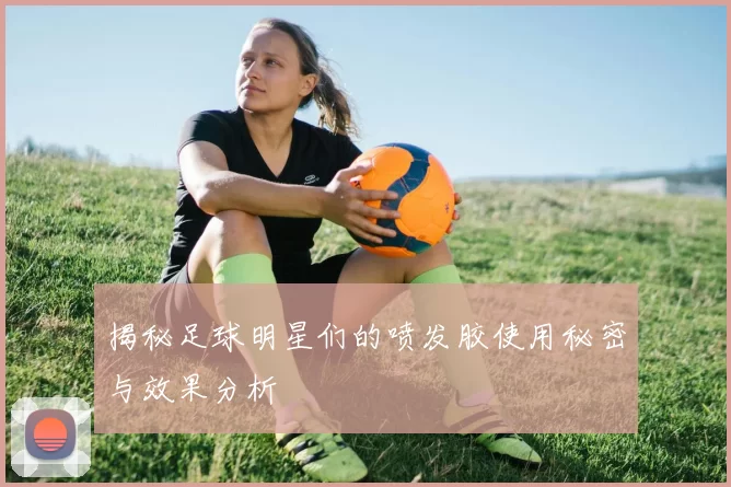 揭秘足球明星们的喷发胶使用秘密与效果分析