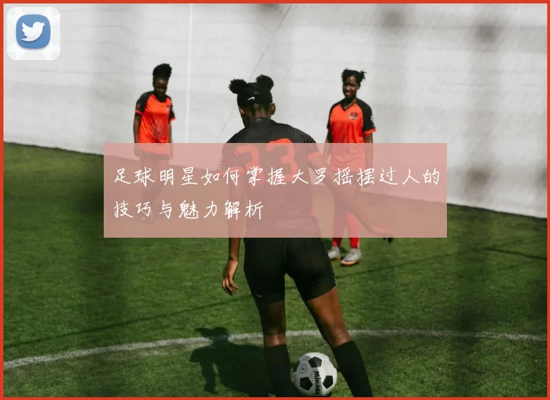 足球明星如何掌握大罗摇摆过人的技巧与魅力解析