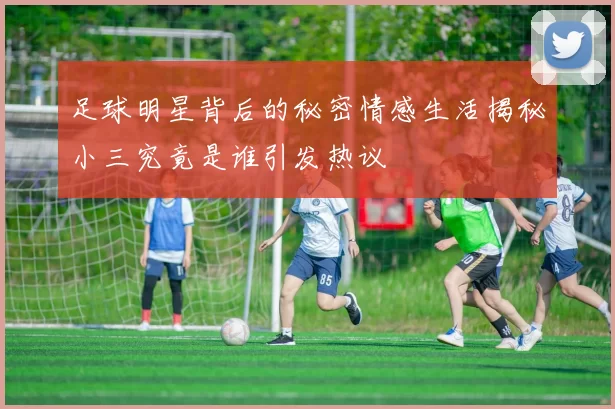 足球明星背后的秘密情感生活揭秘小三究竟是谁引发热议