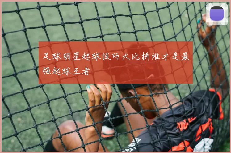 足球明星起球技巧大比拼谁才是最强起球王者