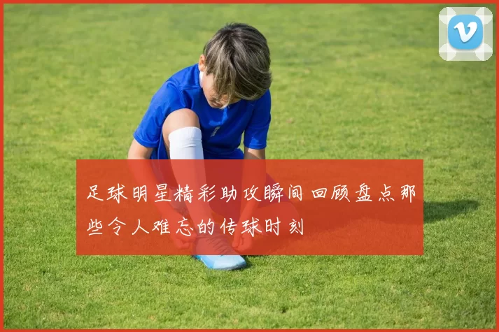 足球明星精彩助攻瞬间回顾盘点那些令人难忘的传球时刻