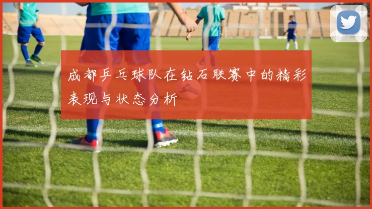 成都乒乓球队在钻石联赛中的精彩表现与状态分析