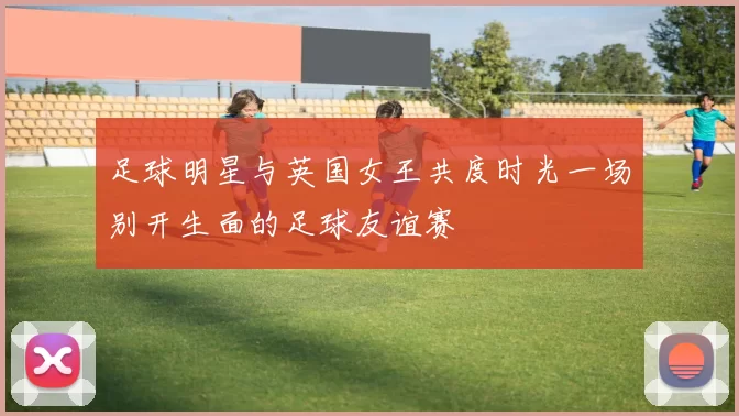 足球明星与英国女王共度时光一场别开生面的足球友谊赛