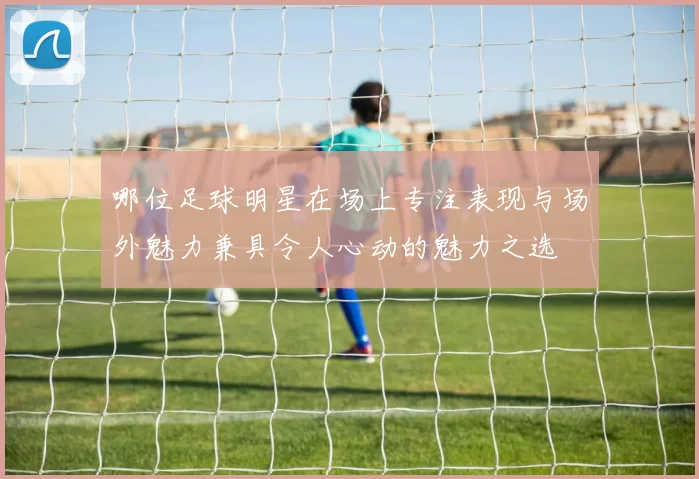 哪位足球明星在场上专注表现与场外魅力兼具令人心动的魅力之选