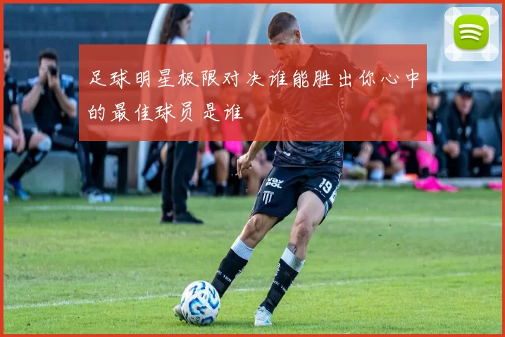 足球明星极限对决谁能胜出你心中的最佳球员是谁