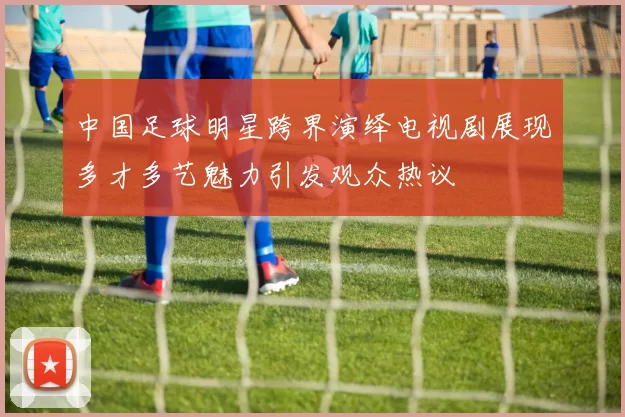 中国足球明星跨界演绎电视剧展现多才多艺魅力引发观众热议