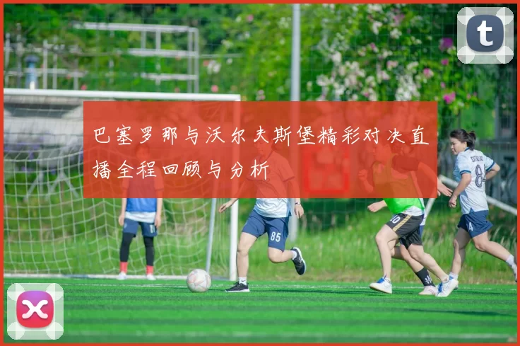 巴塞罗那与沃尔夫斯堡精彩对决直播全程回顾与分析