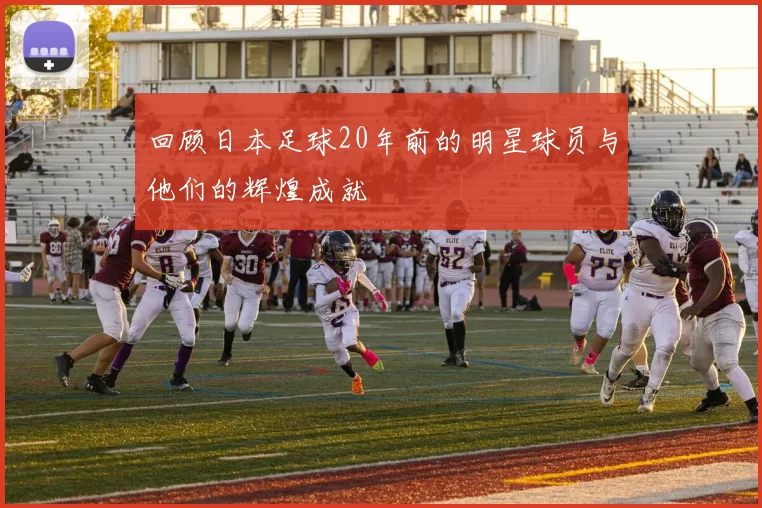 回顾日本足球20年前的明星球员与他们的辉煌成就