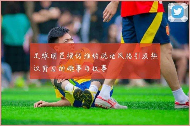 足球明星模仿谁的说话风格引发热议背后的趣事与故事