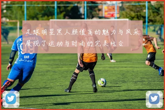 足球明星黑人颜值高的魅力与风采展现了运动与时尚的完美结合
