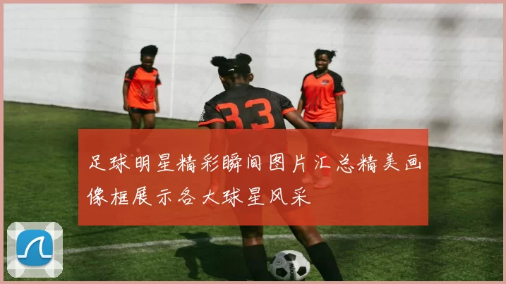 足球明星精彩瞬间图片汇总精美画像框展示各大球星风采