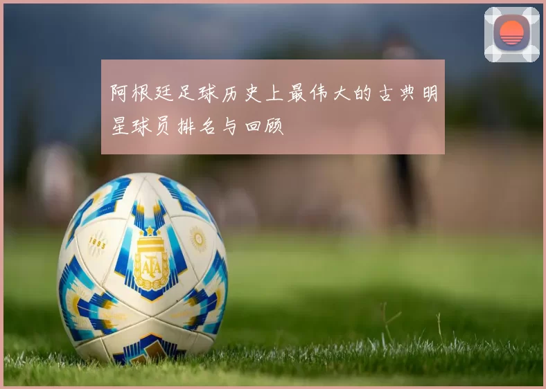 阿根廷足球历史上最伟大的古典明星球员排名与回顾
