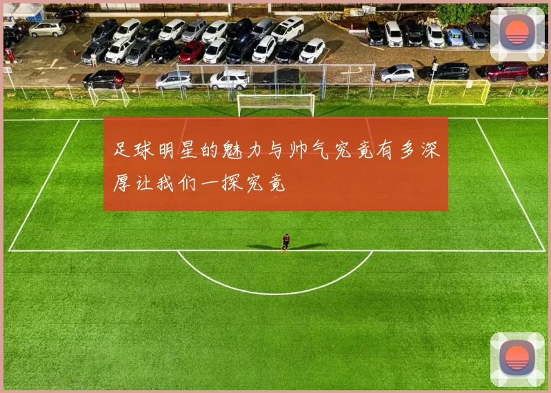 足球明星的魅力与帅气究竟有多深厚让我们一探究竟