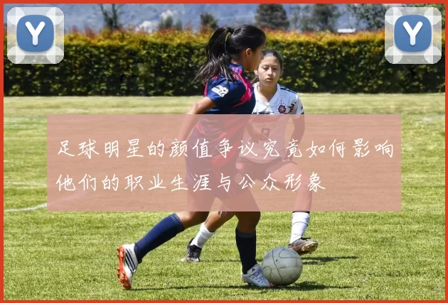 足球明星的颜值争议究竟如何影响他们的职业生涯与公众形象