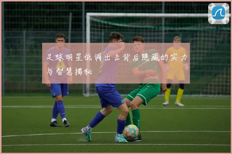 足球明星低调出击背后隐藏的实力与智慧揭秘