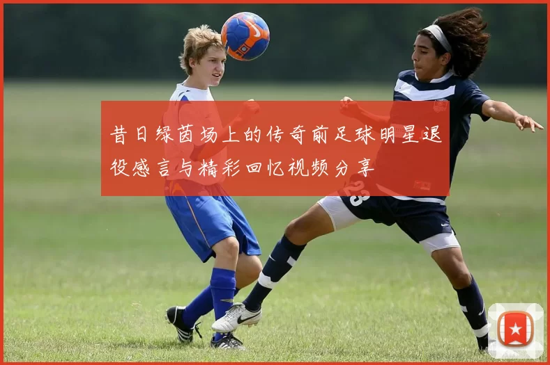 昔日绿茵场上的传奇前足球明星退役感言与精彩回忆视频分享