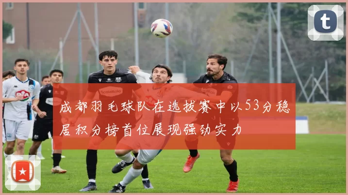 成都羽毛球队在选拔赛中以53分稳居积分榜首位展现强劲实力