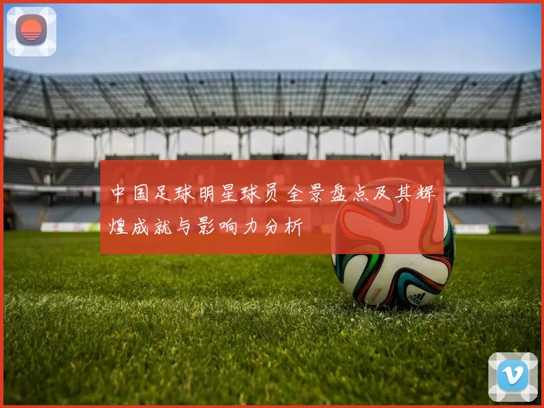 中国足球明星球员全景盘点及其辉煌成就与影响力分析