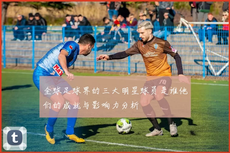 全球足球界的三大明星球员是谁他们的成就与影响力分析