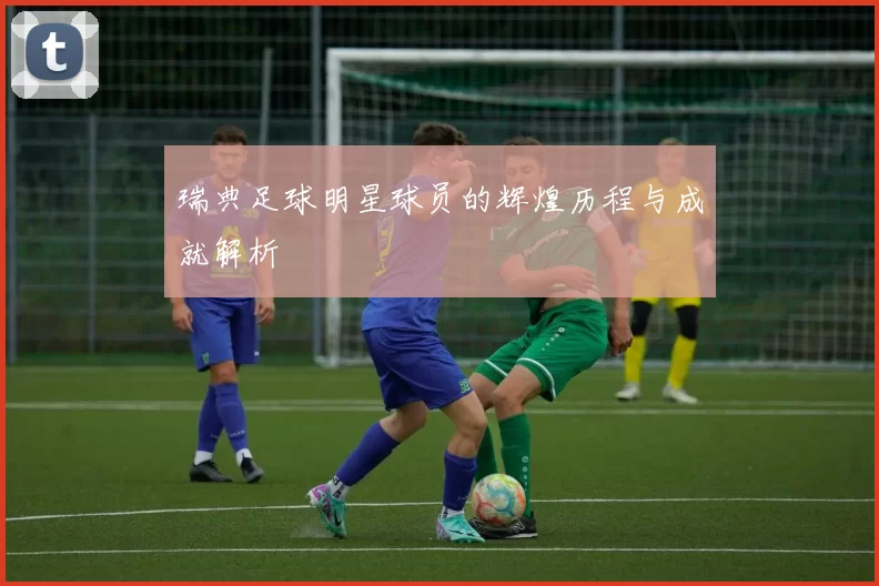 瑞典足球明星球员的辉煌历程与成就解析