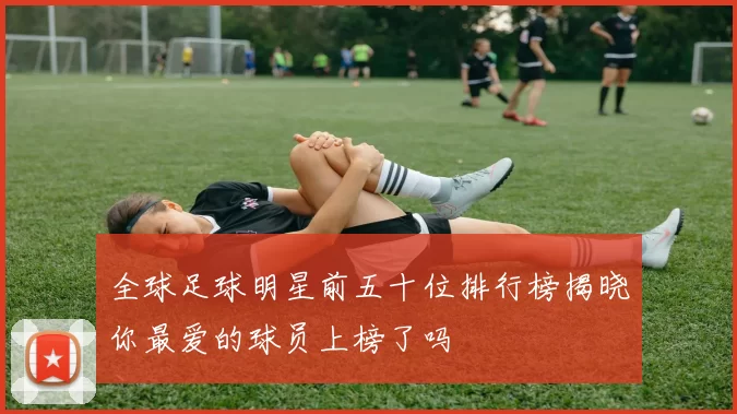 全球足球明星前五十位排行榜揭晓你最爱的球员上榜了吗
