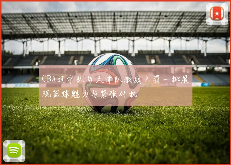 CBA辽宁队与天津队激战六罚一掷展现篮球魅力与紧张对抗