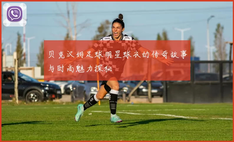 贝克汉姆足球明星球衣的传奇故事与时尚魅力探秘