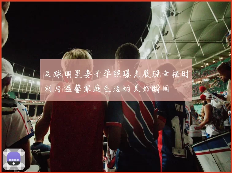 足球明星妻子孕照曝光展现幸福时刻与温馨家庭生活的美好瞬间