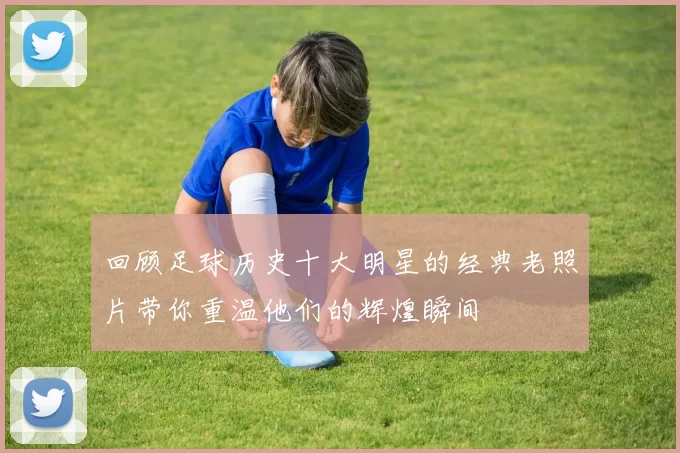 回顾足球历史十大明星的经典老照片带你重温他们的辉煌瞬间