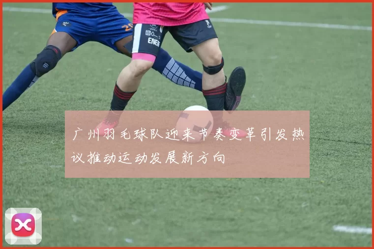 广州羽毛球队迎来节奏变革引发热议推动运动发展新方向