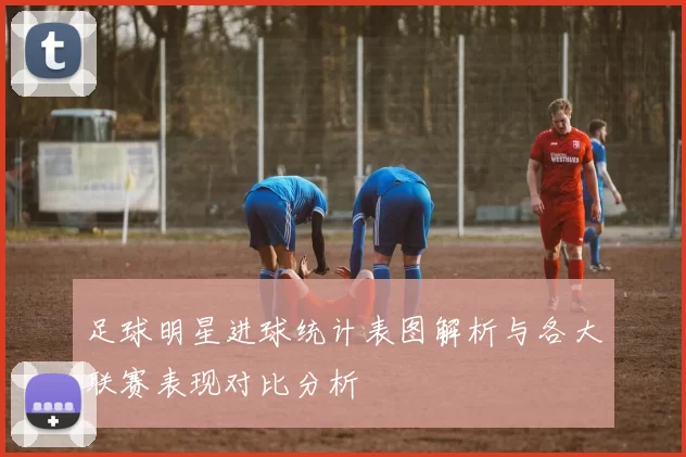 足球明星进球统计表图解析与各大联赛表现对比分析