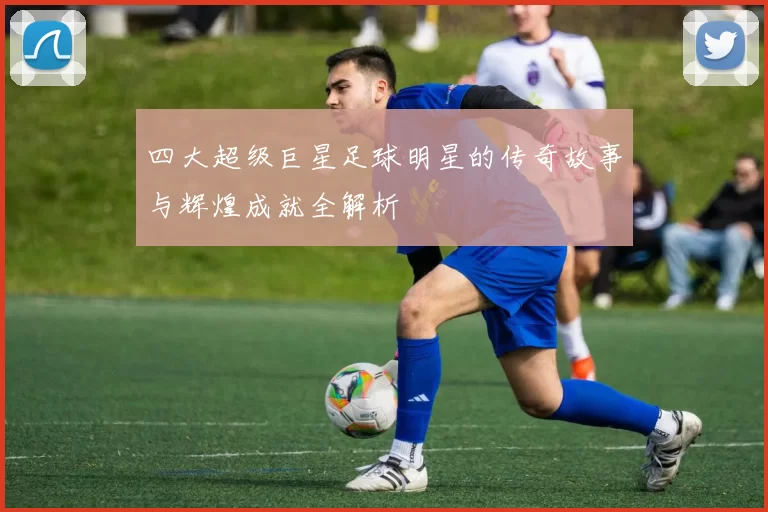 四大超级巨星足球明星的传奇故事与辉煌成就全解析