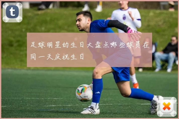 足球明星的生日大盘点哪些球员在同一天庆祝生日
