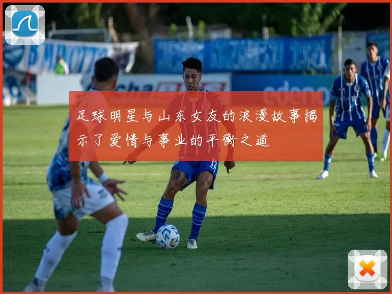 足球明星与山东女友的浪漫故事揭示了爱情与事业的平衡之道