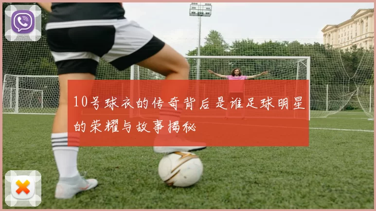 10号球衣的传奇背后是谁足球明星的荣耀与故事揭秘