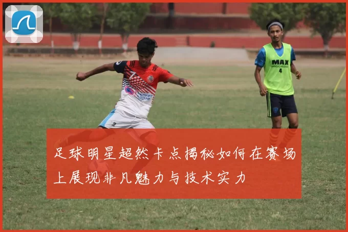 足球明星超然卡点揭秘如何在赛场上展现非凡魅力与技术实力