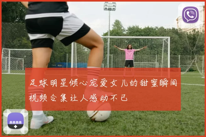 足球明星倾心宠爱女儿的甜蜜瞬间视频合集让人感动不已