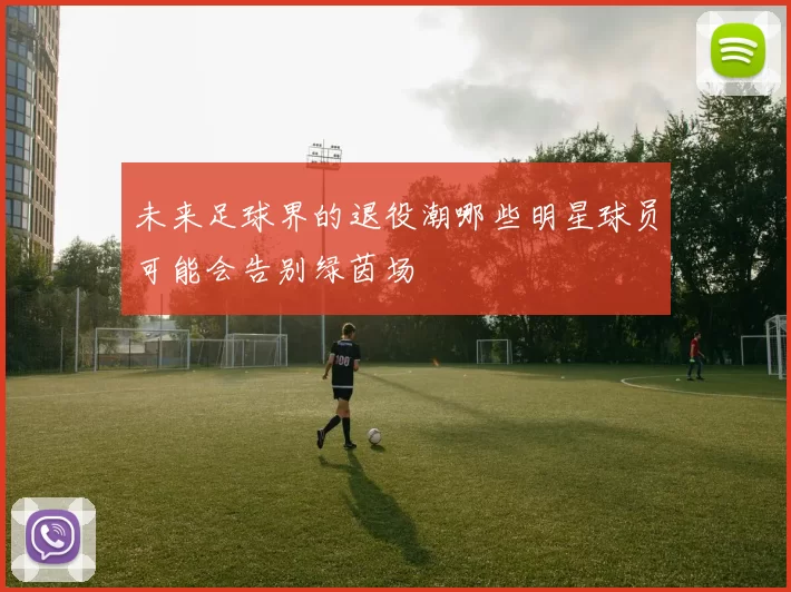 未来足球界的退役潮哪些明星球员可能会告别绿茵场