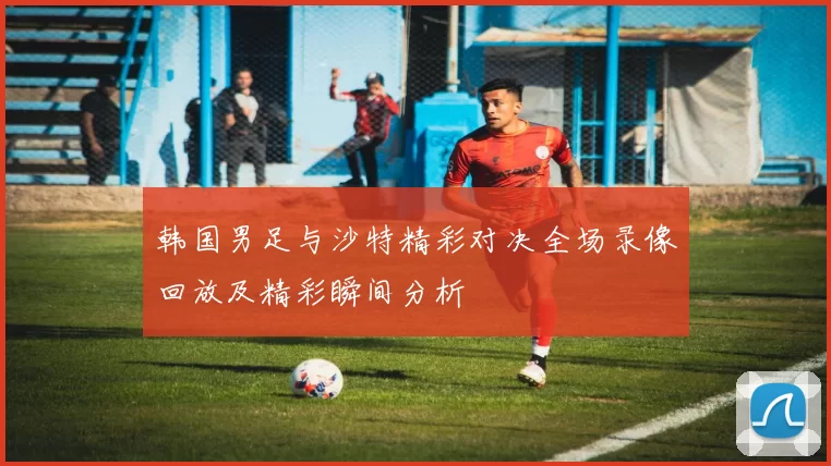 韩国男足与沙特精彩对决全场录像回放及精彩瞬间分析