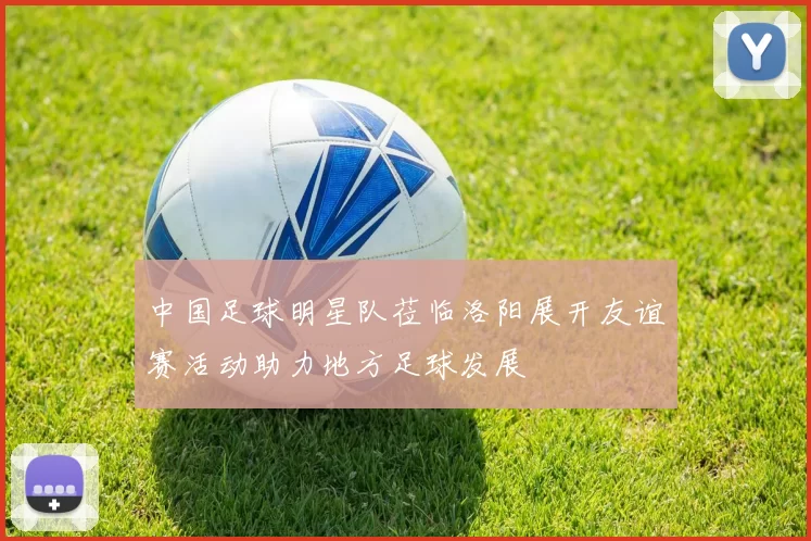 中国足球明星队莅临洛阳展开友谊赛活动助力地方足球发展