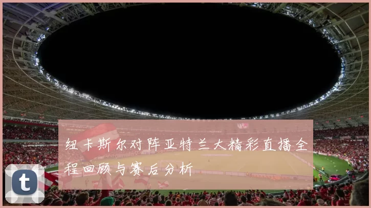 纽卡斯尔对阵亚特兰大精彩直播全程回顾与赛后分析