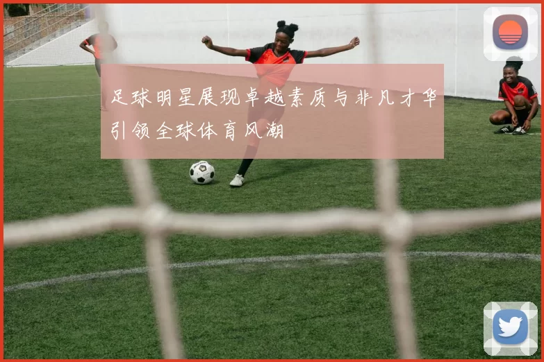 足球明星展现卓越素质与非凡才华引领全球体育风潮