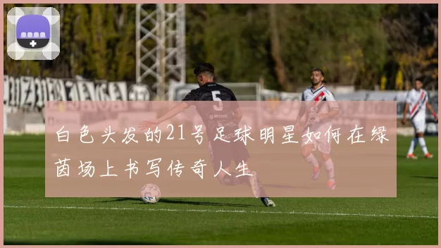 白色头发的21号足球明星如何在绿茵场上书写传奇人生