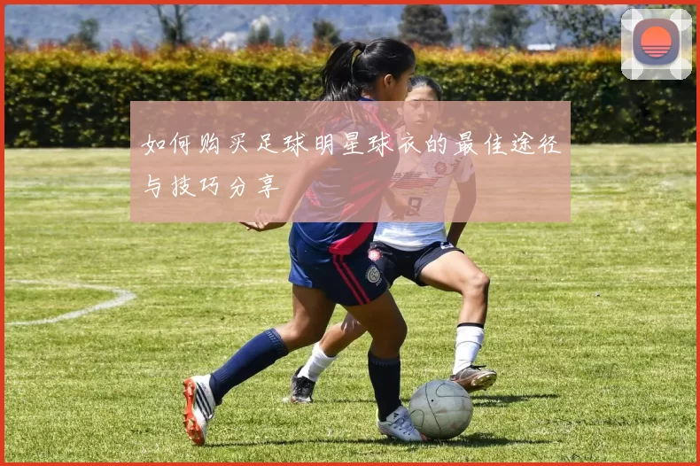 如何购买足球明星球衣的最佳途径与技巧分享